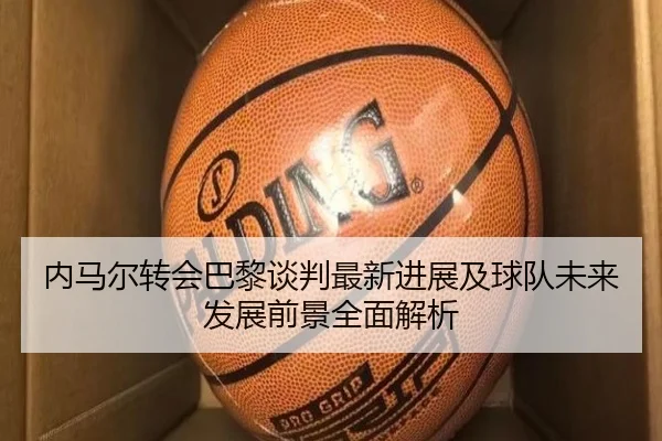 内马尔转会巴黎谈判最新进展及球队未来发展前景全面解析